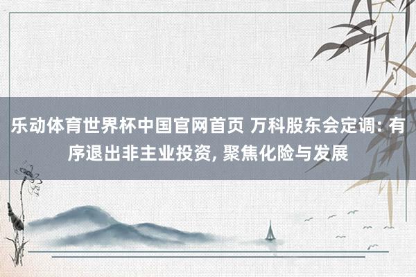 乐动体育世界杯中国官网首页 万科股东会定调: 有序退出非主业投资, 聚焦化险与发展