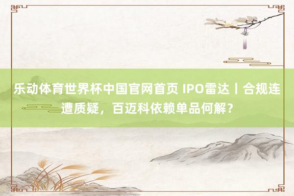 乐动体育世界杯中国官网首页 IPO雷达丨合规连遭质疑，百迈科依赖单品何解？