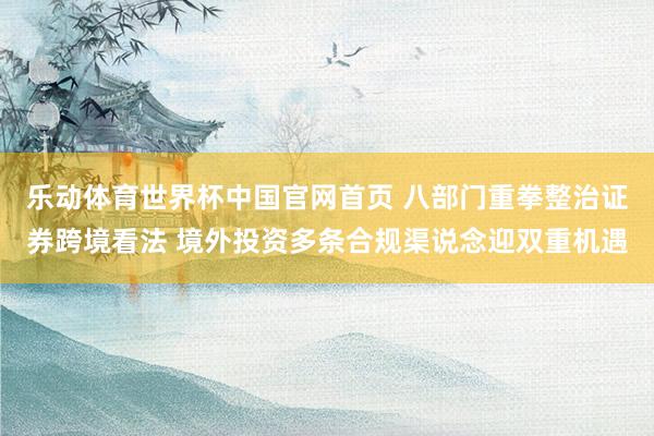 乐动体育世界杯中国官网首页 八部门重拳整治证券跨境看法 境外投资多条合规渠说念迎双重机遇
