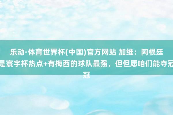 乐动·体育世界杯(中国)官方网站 加维：阿根廷是寰宇杯热点+有梅西的球队最强，但但愿咱们能夺冠