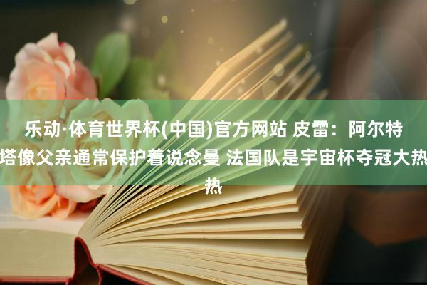乐动·体育世界杯(中国)官方网站 皮雷:阿尔特塔像父亲通常保护着说念曼 法国队是宇宙杯夺冠大热