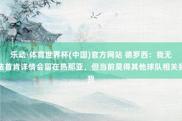 乐动·体育世界杯(中国)官方网站 德罗西:我无法首肯详情会留在热那亚,但当前莫得其他球队相关我