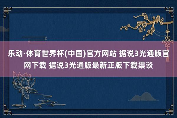 乐动·体育世界杯(中国)官方网站 据说3光通版官网下载 据说3光通版最新正版下载渠谈