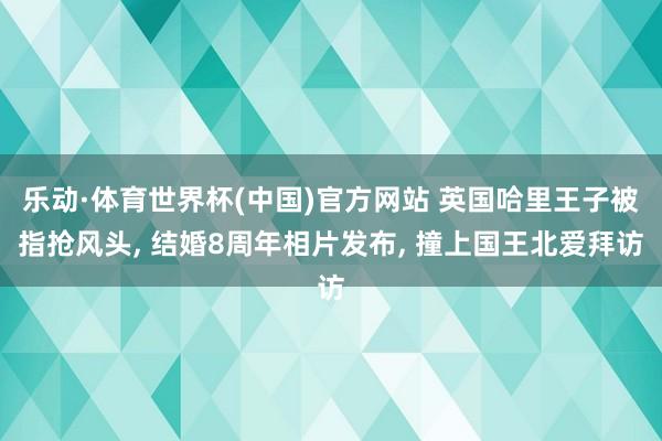 乐动·体育世界杯(中国)官方网站 英国哈里王子被指抢风头, 结婚8周年相片发布, 撞上国王北爱拜访