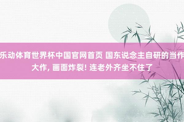 乐动体育世界杯中国官网首页 国东说念主自研的当作大作, 画面炸裂! 连老外齐坐不住了
