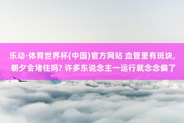 乐动·体育世界杯(中国)官方网站 血管里有斑块， 朝夕会堵住吗? 许多东说念主一运行就念念偏了
