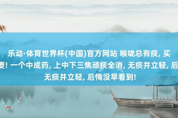 乐动·体育世界杯(中国)官方网站 喉咙总有痰， 买通中焦是重要! 一个中成药， 上中下三焦顽痰全消， 无痰并立轻， 后悔没早看到!