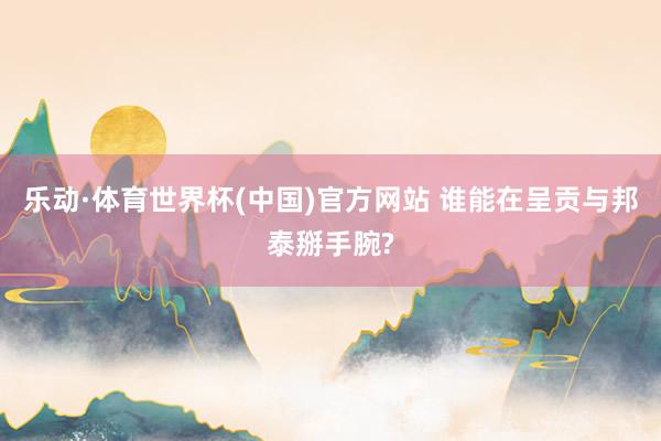 乐动·体育世界杯(中国)官方网站 谁能在呈贡与邦泰掰手腕?