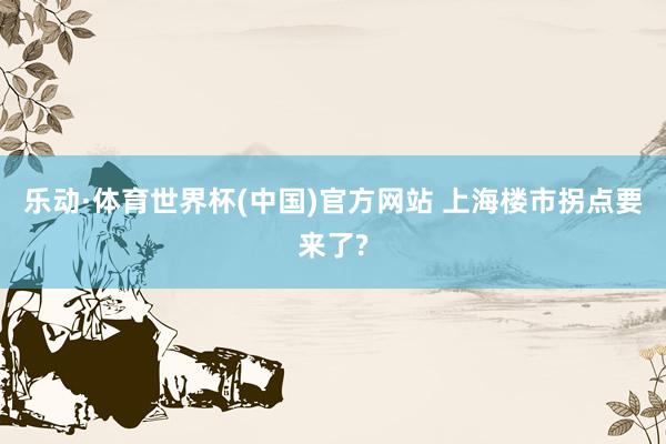 乐动·体育世界杯(中国)官方网站 上海楼市拐点要来了?
