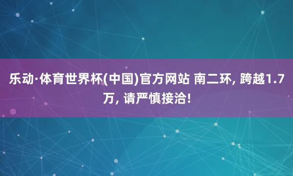 乐动·体育世界杯(中国)官方网站 南二环, 跨越1.7万, 请严慎接洽!