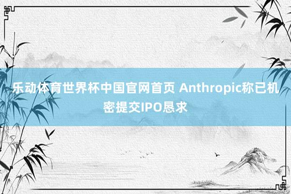 乐动体育世界杯中国官网首页 Anthropic称已机密提交IPO恳求