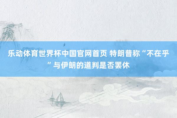 乐动体育世界杯中国官网首页 特朗普称“不在乎”与伊朗的道判是否罢休