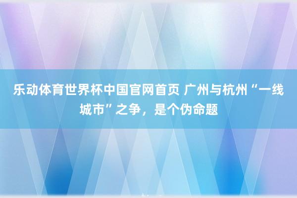 乐动体育世界杯中国官网首页 广州与杭州“一线城市”之争，是个伪命题
