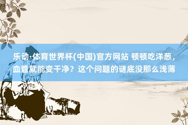 乐动·体育世界杯(中国)官方网站 顿顿吃洋葱,血管就能变干净?这个问题的谜底没那么浅薄