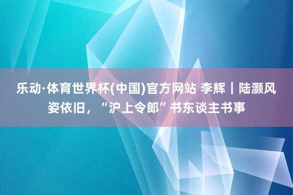 乐动·体育世界杯(中国)官方网站 李辉｜陆灏风姿依旧，“沪上令郎”书东谈主书事