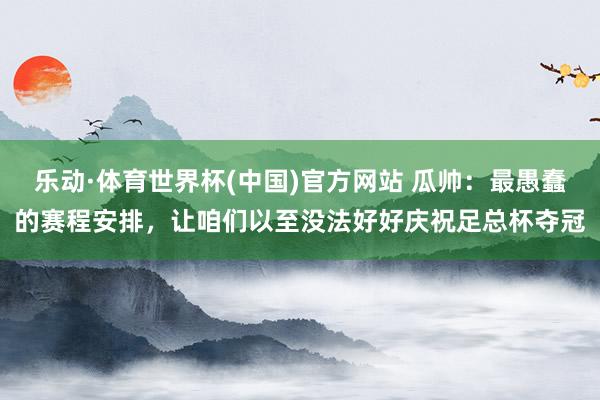 乐动·体育世界杯(中国)官方网站 瓜帅:最愚蠢的赛程安排,让咱们以至没法好好庆祝足总杯夺冠
