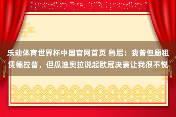 乐动体育世界杯中国官网首页 鲁尼:我曾但愿租赁德拉普,但瓜迪奥拉说起欧冠决赛让我很不悦