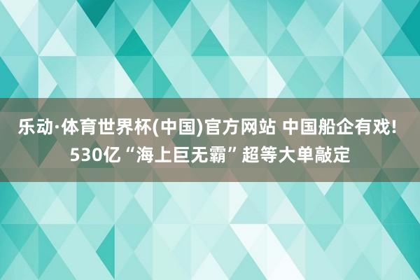 乐动·体育世界杯(中国)官方网站 中国船企有戏! 530亿“海上巨无霸”超等大单敲定