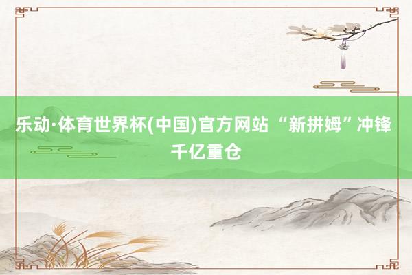 乐动·体育世界杯(中国)官方网站 “新拼姆”冲锋 千亿重仓
