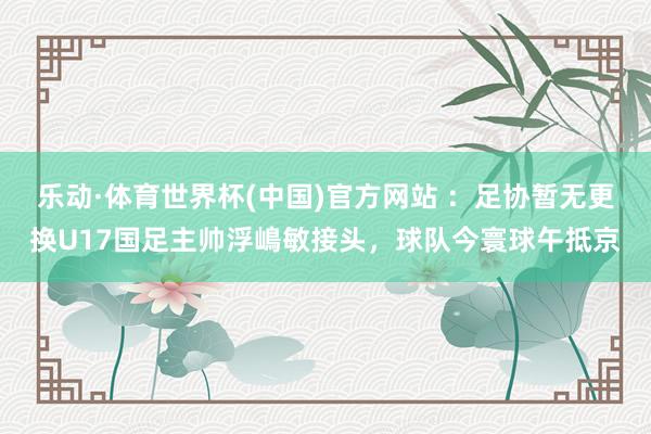 乐动·体育世界杯(中国)官方网站 ：足协暂无更换U17国足主帅浮嶋敏接头，球队今寰球午抵京