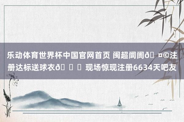 乐动体育世界杯中国官网首页 闽超阛阓🤩注册达标送球衣😎现场惊现注册6634天吧友
