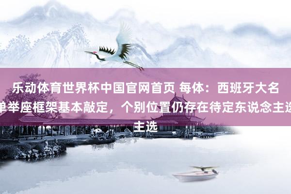 乐动体育世界杯中国官网首页 每体：西班牙大名单举座框架基本敲定，个别位置仍存在待定东说念主选