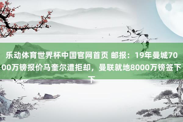 乐动体育世界杯中国官网首页 邮报：19年曼城7000万镑报价马奎尔遭拒却，曼联就地8000万镑签下