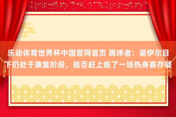 乐动体育世界杯中国官网首页 踢球者：诺伊尔目下仍处于康复阶段，能否赶上临了一场热身赛存疑