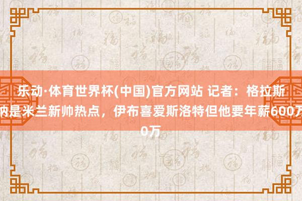乐动·体育世界杯(中国)官方网站 记者：格拉斯纳是米兰新帅热点，伊布喜爱斯洛特但他要年薪600万