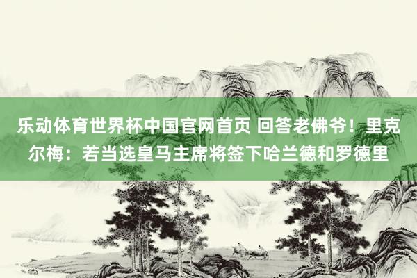 乐动体育世界杯中国官网首页 回答老佛爷！里克尔梅：若当选皇马主席将签下哈兰德和罗德里