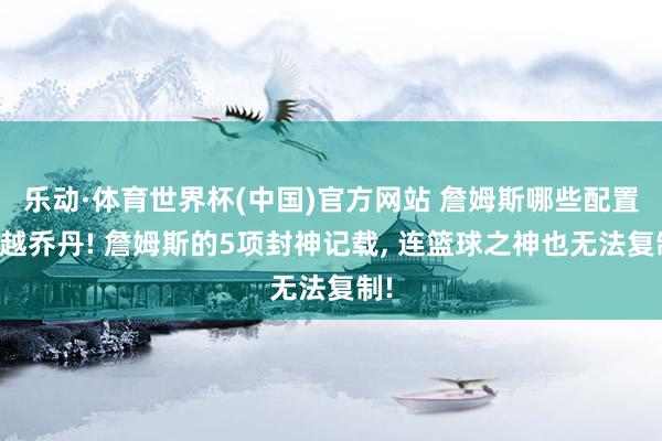 乐动·体育世界杯(中国)官方网站 詹姆斯哪些配置超越乔丹! 詹姆斯的5项封神记载， 连篮球之神也无法复制!