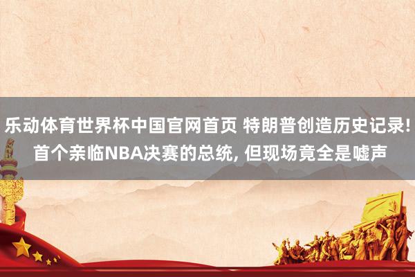 乐动体育世界杯中国官网首页 特朗普创造历史记录! 首个亲临NBA决赛的总统, 但现场竟全是嘘声