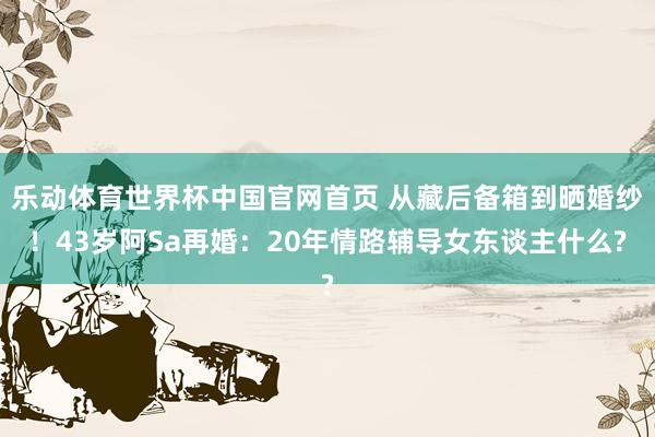乐动体育世界杯中国官网首页 从藏后备箱到晒婚纱！43岁阿Sa再婚：20年情路辅导女东谈主什么?