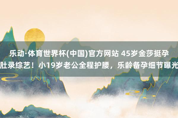乐动·体育世界杯(中国)官方网站 45岁金莎挺孕肚录综艺!小19岁老公全程护腰,乐龄备孕细节曝光