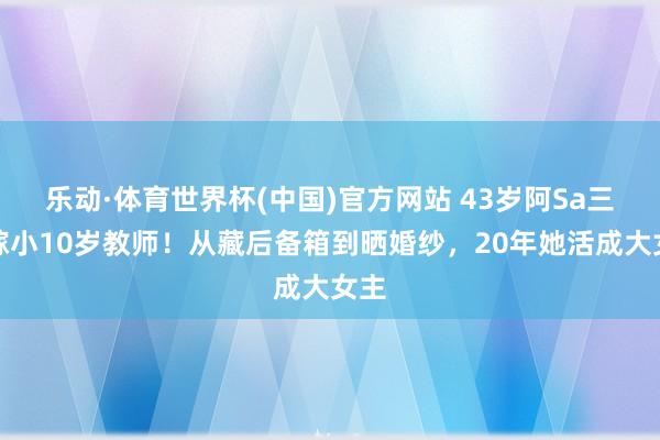 乐动·体育世界杯(中国)官方网站 43岁阿Sa三婚嫁小10岁教师!从藏后备箱到晒婚纱,20年她活成大女主
