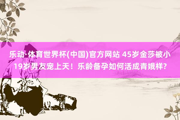 乐动·体育世界杯(中国)官方网站 45岁金莎被小19岁男友宠上天!乐龄备孕如何活成青娥样?