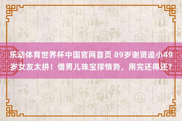 乐动体育世界杯中国官网首页 89岁谢贤追小49岁女友太拼！借男儿珠宝撑情势，用完还得还？
