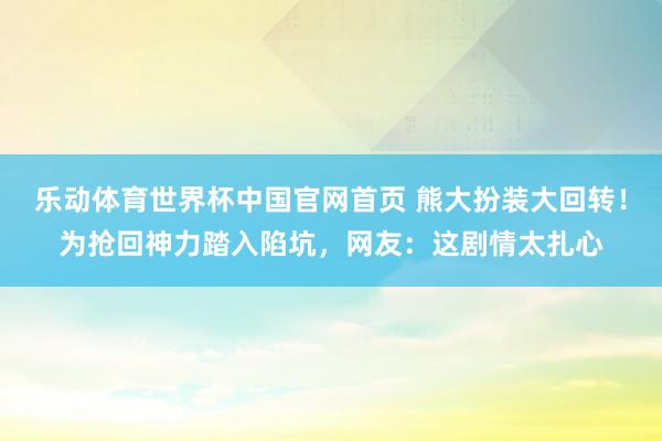 乐动体育世界杯中国官网首页 熊大扮装大回转！为抢回神力踏入陷坑，网友：这剧情太扎心