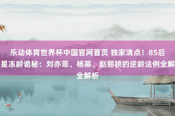 乐动体育世界杯中国官网首页 独家清点！85后女星冻龄诡秘：刘亦菲、杨幂、赵丽颖的逆龄法例全解析