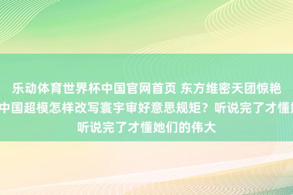 乐动体育世界杯中国官网首页 东方维密天团惊艳内行！7位中国超模怎样改写寰宇审好意思规矩？听说完了才懂她们的伟大