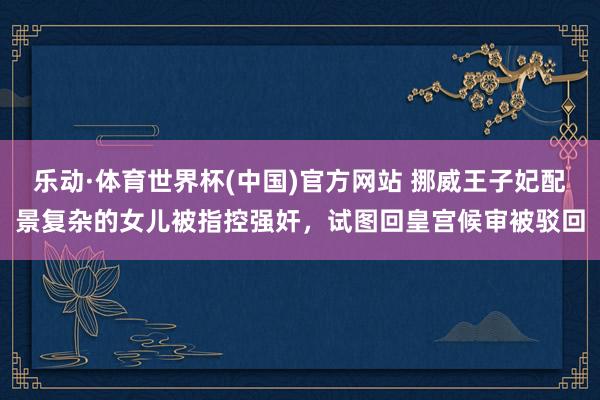 乐动·体育世界杯(中国)官方网站 挪威王子妃配景复杂的女儿被指控强奸,试图回皇宫候审被驳回