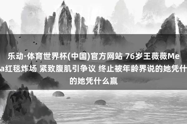 乐动·体育世界杯(中国)官方网站 76岁王薇薇MetGala红毯炸场 紧致腹肌引争议 终止被年龄界说的她凭什么赢