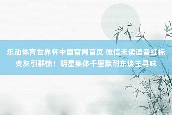 乐动体育世界杯中国官网首页 微信未读语音红标变灰引群愤！明星集体千里默耐东谈主寻味