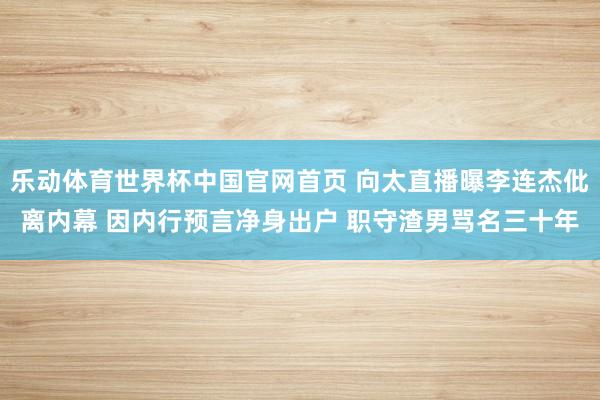 乐动体育世界杯中国官网首页 向太直播曝李连杰仳离内幕 因内行预言净身出户 职守渣男骂名三十年