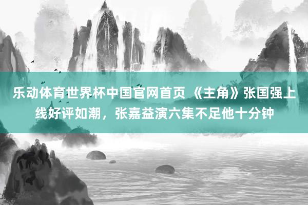 乐动体育世界杯中国官网首页 《主角》张国强上线好评如潮,张嘉益演六集不足他十分钟