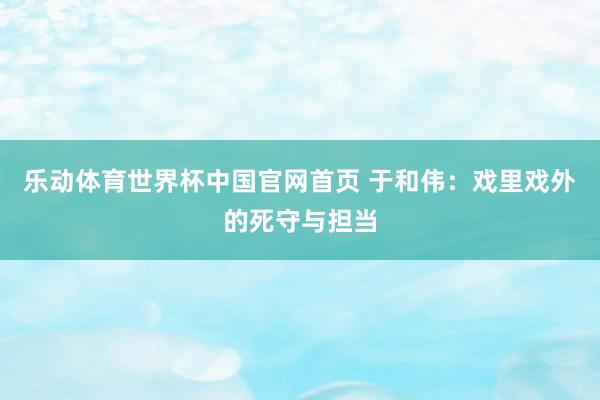 乐动体育世界杯中国官网首页 于和伟:戏里戏外的死守与担当