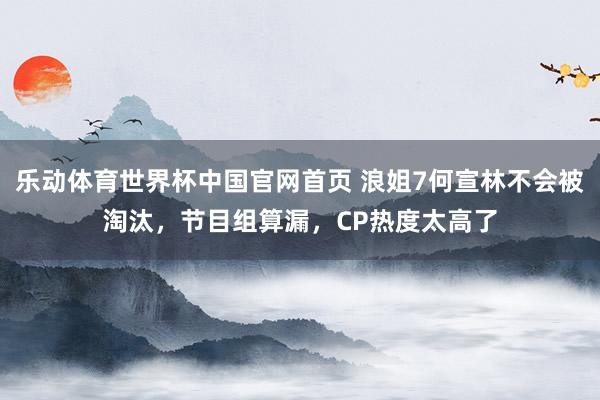 乐动体育世界杯中国官网首页 浪姐7何宣林不会被淘汰，节目组算漏，CP热度太高了