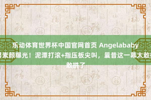 乐动体育世界杯中国官网首页 Angelababy跑男素颜曝光!泥潭打滚+指压板尖叫,曩昔这一幕太敢拼了