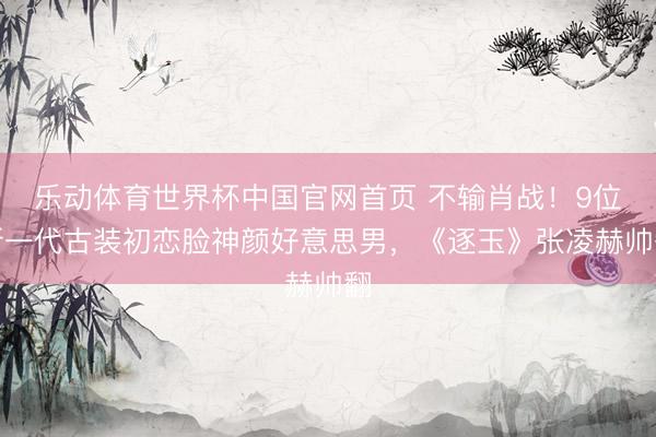 乐动体育世界杯中国官网首页 不输肖战！9位新一代古装初恋脸神颜好意思男，《逐玉》张凌赫帅翻