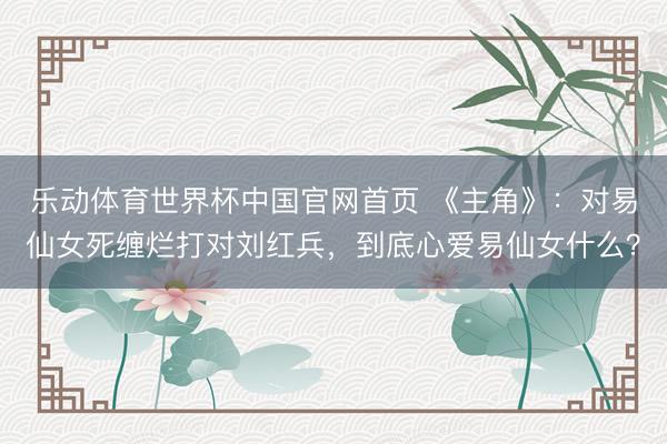 乐动体育世界杯中国官网首页 《主角》：对易仙女死缠烂打对刘红兵，到底心爱易仙女什么？